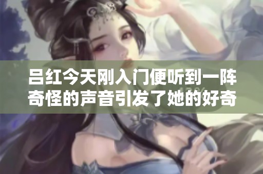 呂紅今天剛入門便聽到一陣奇怪的聲音引發(fā)了她的好奇心