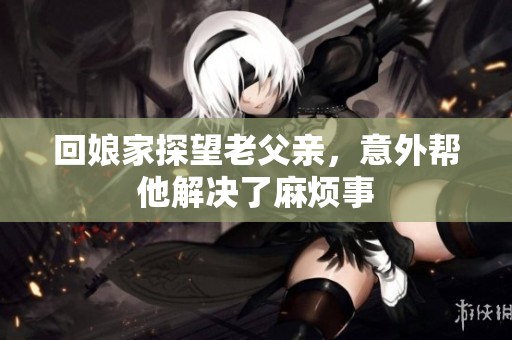回娘家探望老父親，意外幫他解決了麻煩事