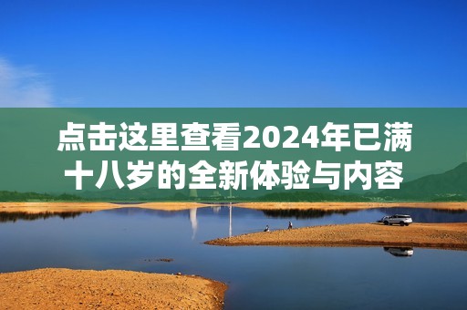 點擊這里查看2024年已滿十八歲的全新體驗與內(nèi)容