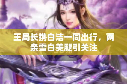 王局長攜白潔一同出行，兩條雪白美腿引關注