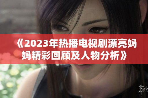 《2023年熱播電視劇漂亮媽媽精彩回顧及人物分析》