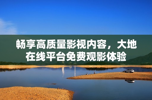 暢享高質(zhì)量影視內(nèi)容，大地在線平臺免費觀影體驗