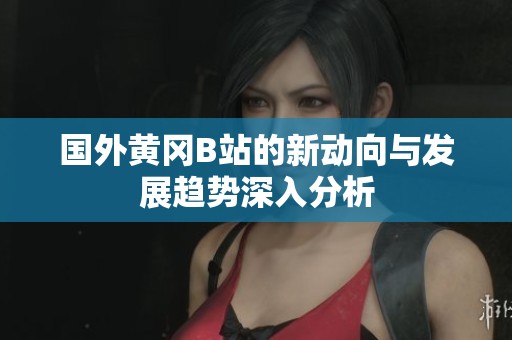 國外黃岡B站的新動向與發展趨勢深入分析