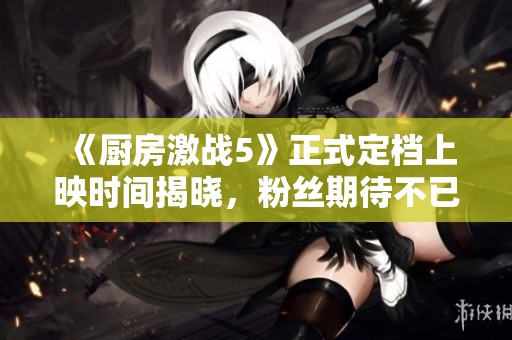 《廚房激戰(zhàn)5》正式定檔上映時間揭曉，粉絲期待不已