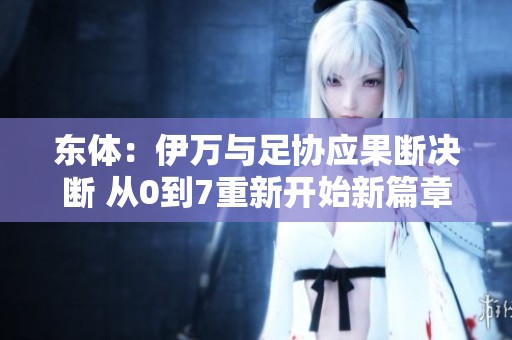 東體：伊萬(wàn)與足協(xié)應(yīng)果斷決斷 從0到7重新開(kāi)始新篇章
