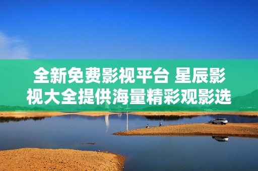 全新免費影視平臺 星辰影視大全提供海量精彩觀影選擇