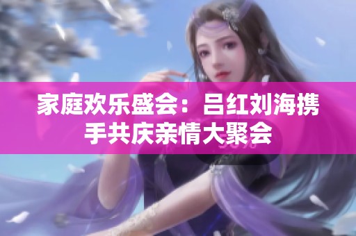 家庭歡樂盛會：呂紅劉海攜手共慶親情大聚會