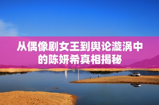 從偶像劇女王到輿論漩渦中的陳妍希真相揭秘