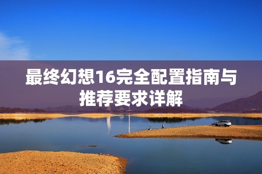 最終幻想16完全配置指南與推薦要求詳解