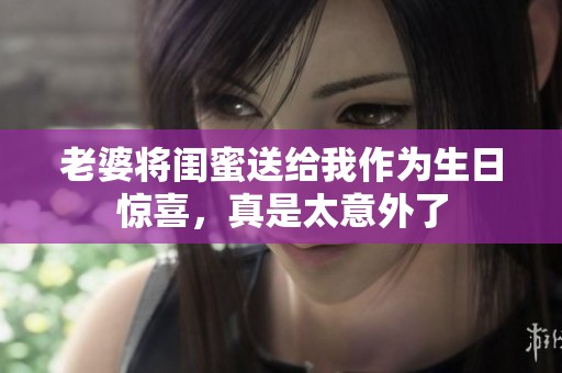 老婆將閨蜜送給我作為生日驚喜，真是太意外了