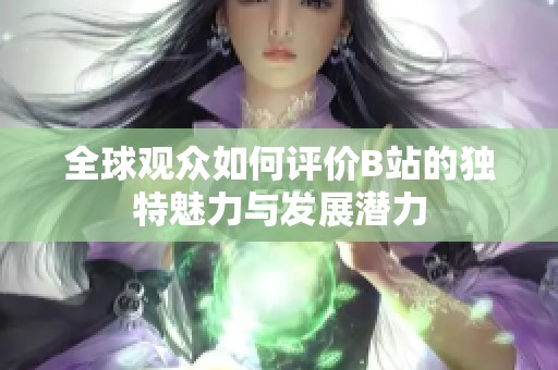 全球觀眾如何評價B站的獨特魅力與發展潛力