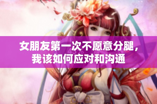 女朋友第一次不愿意分腿，我該如何應對和溝通