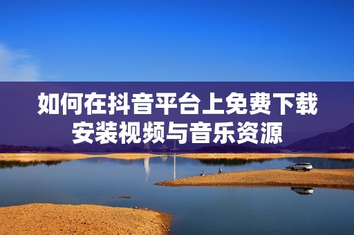如何在抖音平臺上免費(fèi)下載安裝視頻與音樂資源