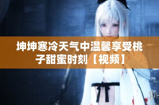 坤坤寒冷天氣中溫馨享受桃子甜蜜時刻【視頻】