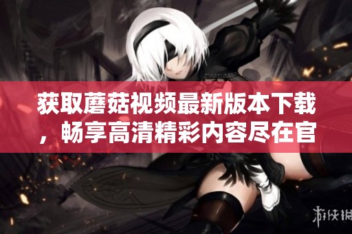 獲取蘑菇視頻最新版本下載，暢享高清精彩內容盡在官網