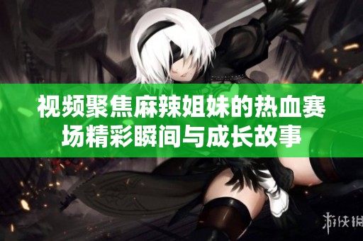 視頻聚焦麻辣姐妹的熱血賽場精彩瞬間與成長故事