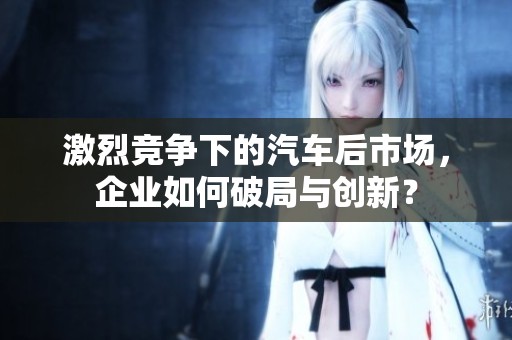 激烈競(jìng)爭(zhēng)下的汽車后市場(chǎng)，企業(yè)如何破局與創(chuàng)新？