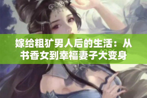 嫁給粗獷男人后的生活：從書香女到幸福妻子大變身