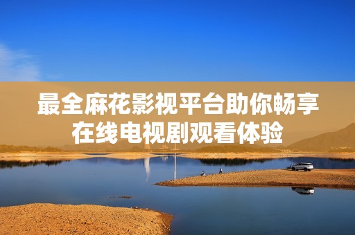最全麻花影視平臺助你暢享在線電視劇觀看體驗