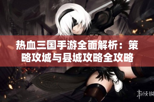 熱血三國手游全面解析：策略攻城與縣城攻略全攻略