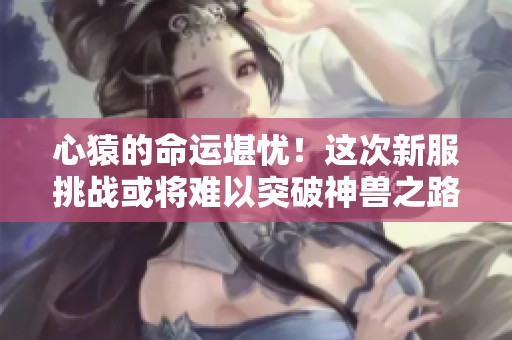 心猿的命運(yùn)堪憂！這次新服挑戰(zhàn)或?qū)㈦y以突破神獸之路