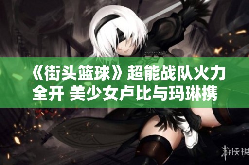 《街頭籃球》超能戰隊火力全開 美少女盧比與瑪琳攜手奮斗愛情之戰