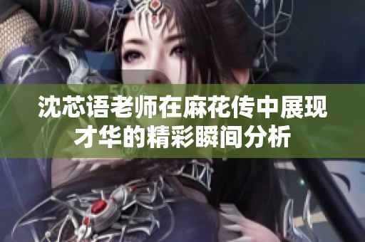 沈芯語老師在麻花傳中展現才華的精彩瞬間分析