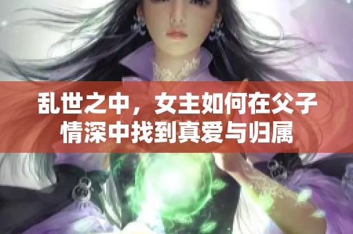 亂世之中，女主如何在父子情深中找到真愛與歸屬