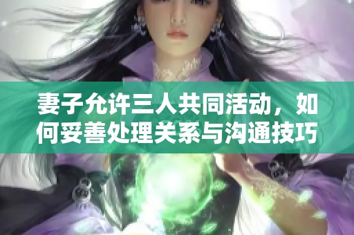 妻子允許三人共同活動，如何妥善處理關(guān)系與溝通技巧
