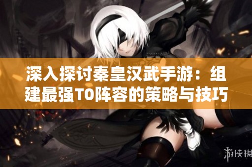 深入探討秦皇漢武手游：組建最強T0陣容的策略與技巧