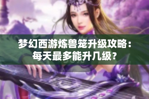 夢幻西游煉獸籠升級攻略：每天最多能升幾級？
