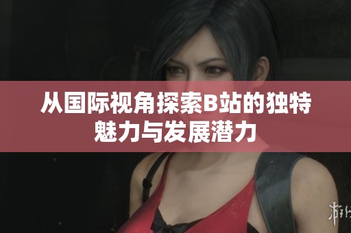 從國際視角探索B站的獨特魅力與發展潛力