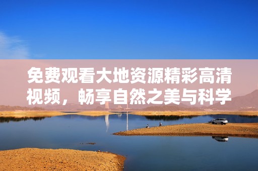 免費觀看大地資源精彩高清視頻，暢享自然之美與科學奧秘