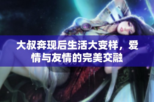 大叔奔現(xiàn)后生活大變樣，愛情與友情的完美交融