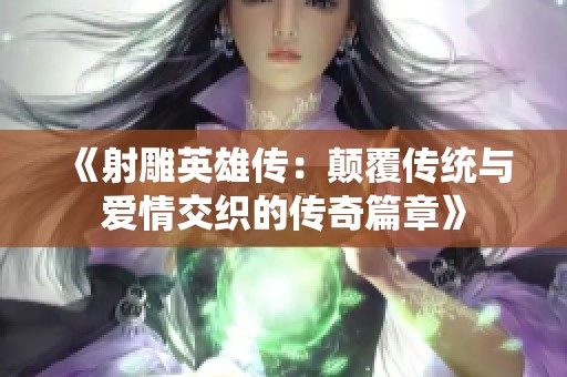 《射雕英雄傳：顛覆傳統(tǒng)與愛(ài)情交織的傳奇篇章》