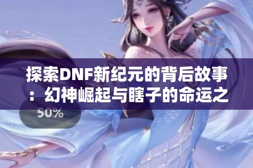 探索DNF新紀元的背后故事：幻神崛起與瞎子的命運之謎