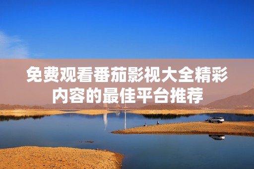 免費觀看番茄影視大全精彩內容的最佳平臺推薦