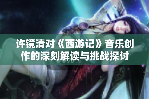 許鏡清對《西游記》音樂創作的深刻解讀與挑戰探討