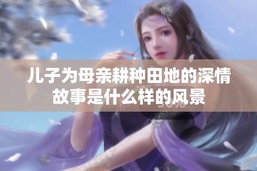 兒子為母親耕種田地的深情故事是什么樣的風景