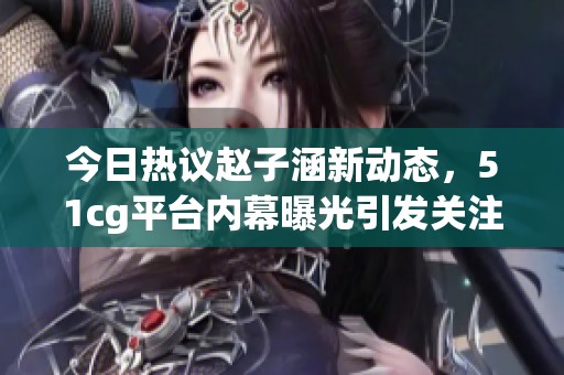 今日熱議趙子涵新動(dòng)態(tài)，51cg平臺(tái)內(nèi)幕曝光引發(fā)關(guān)注