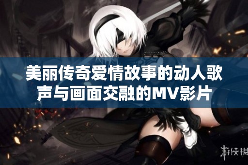 美麗傳奇愛情故事的動人歌聲與畫面交融的MV影片