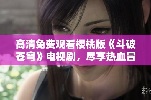 高清免費觀看櫻桃版《斗破蒼穹》電視劇，盡享熱血冒險之旅