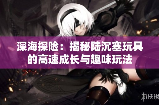 深海探險：揭秘陸沉塞玩具的高速成長與趣味玩法