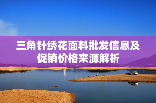 三角針繡花面料批發信息及促銷價格來源解析