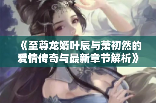 《至尊龍婿葉辰與蕭初然的愛情傳奇與最新章節解析》
