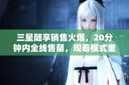 三星隨享銷售火爆，20分鐘內全線售罄，觀看模式重啟引關注