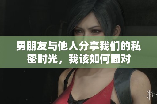 男朋友與他人分享我們的私密時光，我該如何面對