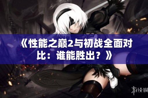 《性能之巔2與初戰(zhàn)全面對比：誰能勝出？》