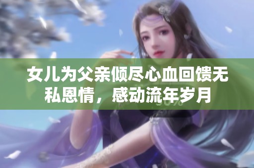 女兒為父親傾盡心血回饋無(wú)私恩情，感動(dòng)流年歲月