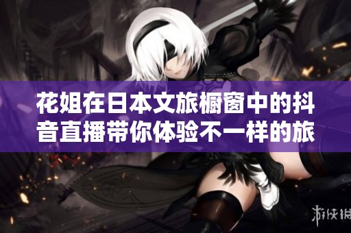 花姐在日本文旅櫥窗中的抖音直播帶你體驗不一樣的旅行之美